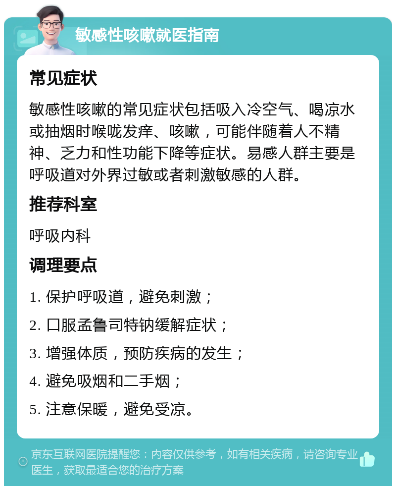 敏感性咳嗽就医指南 常见症状 敏感性咳嗽的常见症状包括吸入冷空气、喝凉水或抽烟时喉咙发痒、咳嗽，可能伴随着人不精神、乏力和性功能下降等症状。易感人群主要是呼吸道对外界过敏或者刺激敏感的人群。 推荐科室 呼吸内科 调理要点 1. 保护呼吸道，避免刺激； 2. 口服孟鲁司特钠缓解症状； 3. 增强体质，预防疾病的发生； 4. 避免吸烟和二手烟； 5. 注意保暖，避免受凉。