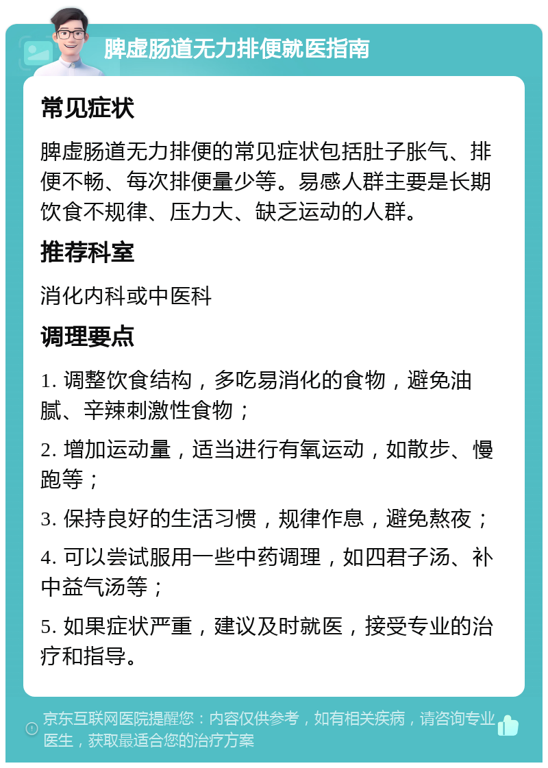 脾虚肠道无力排便就医指南 常见症状 脾虚肠道无力排便的常见症状包括肚子胀气、排便不畅、每次排便量少等。易感人群主要是长期饮食不规律、压力大、缺乏运动的人群。 推荐科室 消化内科或中医科 调理要点 1. 调整饮食结构，多吃易消化的食物，避免油腻、辛辣刺激性食物； 2. 增加运动量，适当进行有氧运动，如散步、慢跑等； 3. 保持良好的生活习惯，规律作息，避免熬夜； 4. 可以尝试服用一些中药调理，如四君子汤、补中益气汤等； 5. 如果症状严重，建议及时就医，接受专业的治疗和指导。