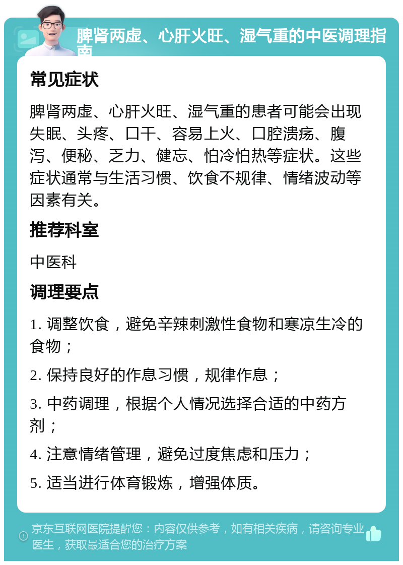 脾肾两虚、心肝火旺、湿气重的中医调理指南 常见症状 脾肾两虚、心肝火旺、湿气重的患者可能会出现失眠、头疼、口干、容易上火、口腔溃疡、腹泻、便秘、乏力、健忘、怕冷怕热等症状。这些症状通常与生活习惯、饮食不规律、情绪波动等因素有关。 推荐科室 中医科 调理要点 1. 调整饮食，避免辛辣刺激性食物和寒凉生冷的食物； 2. 保持良好的作息习惯，规律作息； 3. 中药调理，根据个人情况选择合适的中药方剂； 4. 注意情绪管理，避免过度焦虑和压力； 5. 适当进行体育锻炼，增强体质。