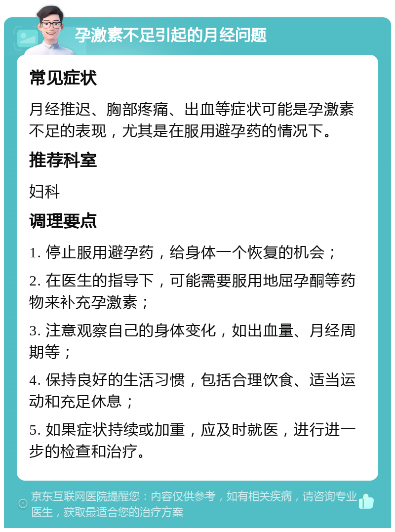 孕激素不足引起的月经问题 常见症状 月经推迟、胸部疼痛、出血等症状可能是孕激素不足的表现，尤其是在服用避孕药的情况下。 推荐科室 妇科 调理要点 1. 停止服用避孕药，给身体一个恢复的机会； 2. 在医生的指导下，可能需要服用地屈孕酮等药物来补充孕激素； 3. 注意观察自己的身体变化，如出血量、月经周期等； 4. 保持良好的生活习惯，包括合理饮食、适当运动和充足休息； 5. 如果症状持续或加重，应及时就医，进行进一步的检查和治疗。