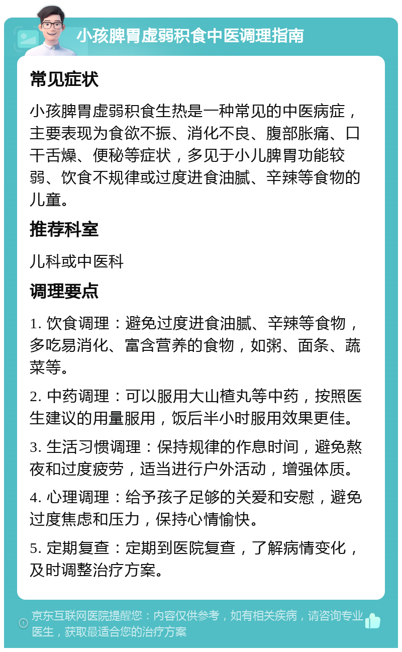 小孩脾胃虚弱积食中医调理指南 常见症状 小孩脾胃虚弱积食生热是一种常见的中医病症，主要表现为食欲不振、消化不良、腹部胀痛、口干舌燥、便秘等症状，多见于小儿脾胃功能较弱、饮食不规律或过度进食油腻、辛辣等食物的儿童。 推荐科室 儿科或中医科 调理要点 1. 饮食调理：避免过度进食油腻、辛辣等食物，多吃易消化、富含营养的食物，如粥、面条、蔬菜等。 2. 中药调理：可以服用大山楂丸等中药，按照医生建议的用量服用，饭后半小时服用效果更佳。 3. 生活习惯调理：保持规律的作息时间，避免熬夜和过度疲劳，适当进行户外活动，增强体质。 4. 心理调理：给予孩子足够的关爱和安慰，避免过度焦虑和压力，保持心情愉快。 5. 定期复查：定期到医院复查，了解病情变化，及时调整治疗方案。