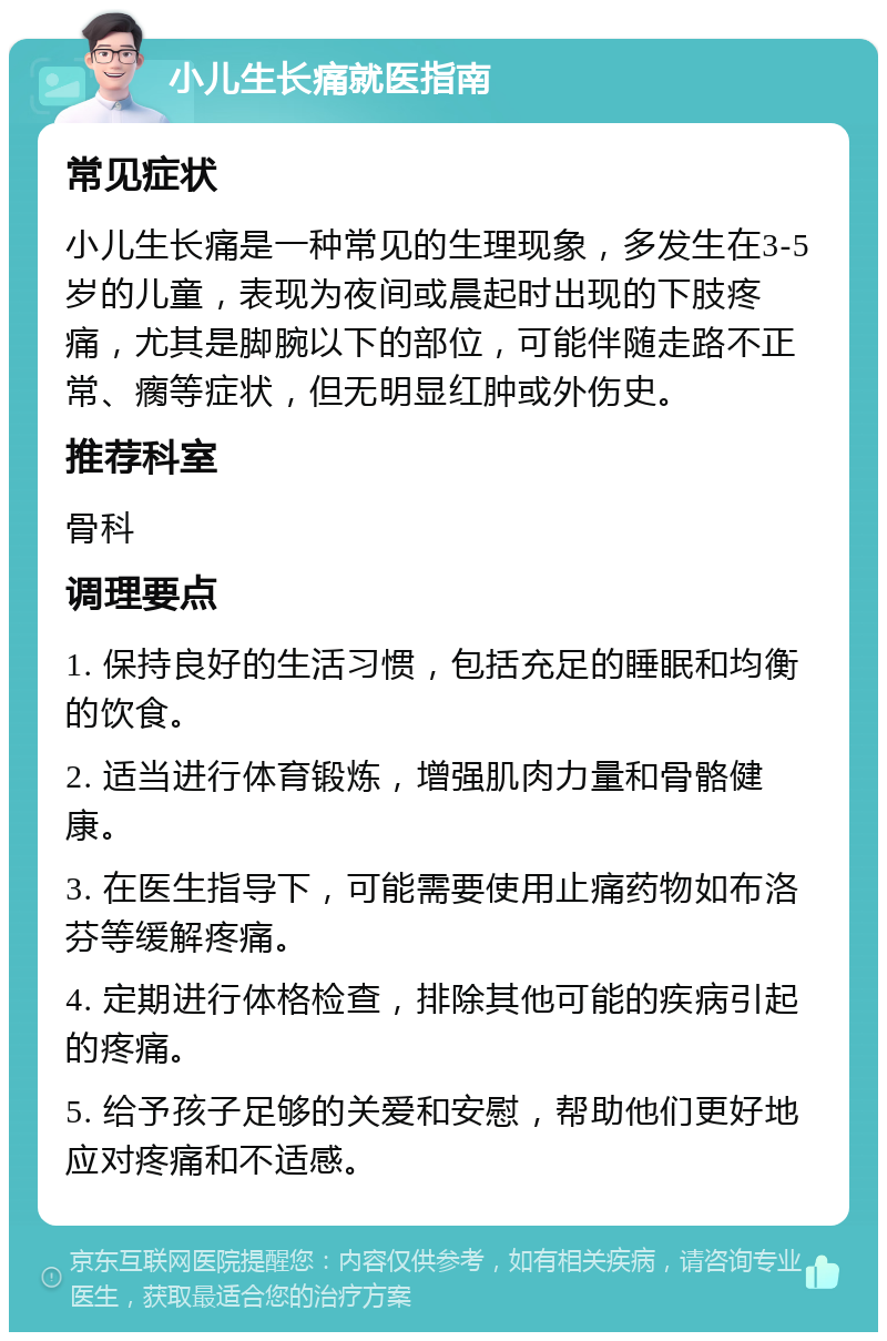 小儿生长痛就医指南 常见症状 小儿生长痛是一种常见的生理现象，多发生在3-5岁的儿童，表现为夜间或晨起时出现的下肢疼痛，尤其是脚腕以下的部位，可能伴随走路不正常、瘸等症状，但无明显红肿或外伤史。 推荐科室 骨科 调理要点 1. 保持良好的生活习惯，包括充足的睡眠和均衡的饮食。 2. 适当进行体育锻炼，增强肌肉力量和骨骼健康。 3. 在医生指导下，可能需要使用止痛药物如布洛芬等缓解疼痛。 4. 定期进行体格检查，排除其他可能的疾病引起的疼痛。 5. 给予孩子足够的关爱和安慰，帮助他们更好地应对疼痛和不适感。