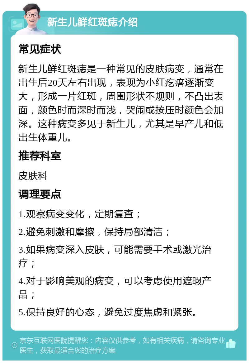 新生儿鲜红斑痣介绍 常见症状 新生儿鲜红斑痣是一种常见的皮肤病变，通常在出生后20天左右出现，表现为小红疙瘩逐渐变大，形成一片红斑，周围形状不规则，不凸出表面，颜色时而深时而浅，哭闹或按压时颜色会加深。这种病变多见于新生儿，尤其是早产儿和低出生体重儿。 推荐科室 皮肤科 调理要点 1.观察病变变化，定期复查； 2.避免刺激和摩擦，保持局部清洁； 3.如果病变深入皮肤，可能需要手术或激光治疗； 4.对于影响美观的病变，可以考虑使用遮瑕产品； 5.保持良好的心态，避免过度焦虑和紧张。