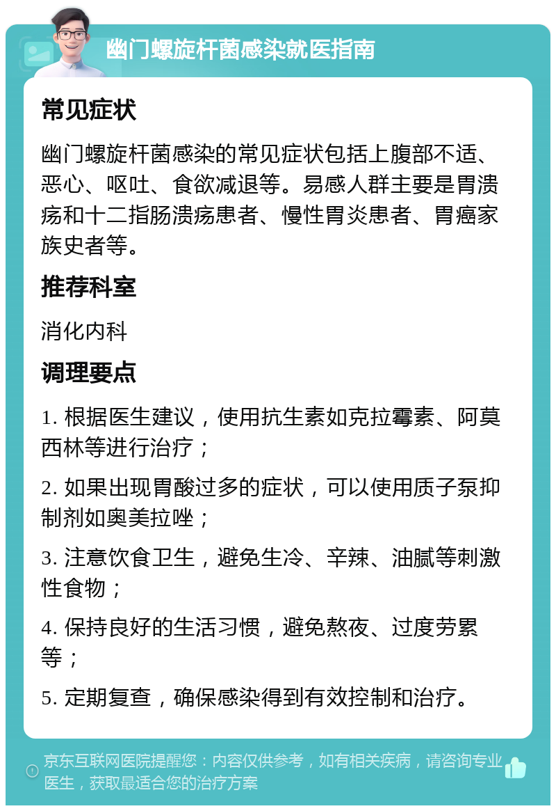 幽门螺旋杆菌感染就医指南 常见症状 幽门螺旋杆菌感染的常见症状包括上腹部不适、恶心、呕吐、食欲减退等。易感人群主要是胃溃疡和十二指肠溃疡患者、慢性胃炎患者、胃癌家族史者等。 推荐科室 消化内科 调理要点 1. 根据医生建议，使用抗生素如克拉霉素、阿莫西林等进行治疗； 2. 如果出现胃酸过多的症状，可以使用质子泵抑制剂如奥美拉唑； 3. 注意饮食卫生，避免生冷、辛辣、油腻等刺激性食物； 4. 保持良好的生活习惯，避免熬夜、过度劳累等； 5. 定期复查，确保感染得到有效控制和治疗。