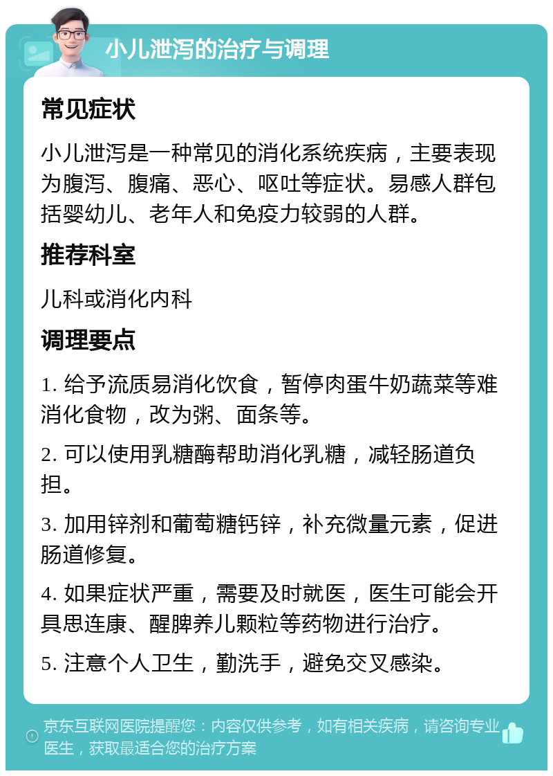 小儿泄泻的治疗与调理 常见症状 小儿泄泻是一种常见的消化系统疾病，主要表现为腹泻、腹痛、恶心、呕吐等症状。易感人群包括婴幼儿、老年人和免疫力较弱的人群。 推荐科室 儿科或消化内科 调理要点 1. 给予流质易消化饮食，暂停肉蛋牛奶蔬菜等难消化食物，改为粥、面条等。 2. 可以使用乳糖酶帮助消化乳糖，减轻肠道负担。 3. 加用锌剂和葡萄糖钙锌，补充微量元素，促进肠道修复。 4. 如果症状严重，需要及时就医，医生可能会开具思连康、醒脾养儿颗粒等药物进行治疗。 5. 注意个人卫生，勤洗手，避免交叉感染。