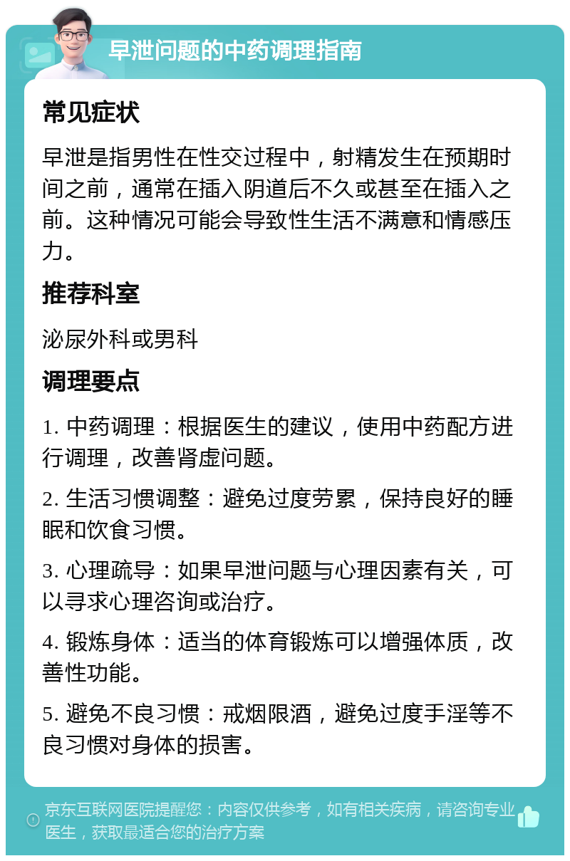 早泄问题的中药调理指南 常见症状 早泄是指男性在性交过程中，射精发生在预期时间之前，通常在插入阴道后不久或甚至在插入之前。这种情况可能会导致性生活不满意和情感压力。 推荐科室 泌尿外科或男科 调理要点 1. 中药调理：根据医生的建议，使用中药配方进行调理，改善肾虚问题。 2. 生活习惯调整：避免过度劳累，保持良好的睡眠和饮食习惯。 3. 心理疏导：如果早泄问题与心理因素有关，可以寻求心理咨询或治疗。 4. 锻炼身体：适当的体育锻炼可以增强体质，改善性功能。 5. 避免不良习惯：戒烟限酒，避免过度手淫等不良习惯对身体的损害。