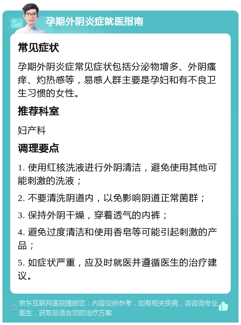 孕期外阴炎症就医指南 常见症状 孕期外阴炎症常见症状包括分泌物增多、外阴瘙痒、灼热感等，易感人群主要是孕妇和有不良卫生习惯的女性。 推荐科室 妇产科 调理要点 1. 使用红核洗液进行外阴清洁，避免使用其他可能刺激的洗液； 2. 不要清洗阴道内，以免影响阴道正常菌群； 3. 保持外阴干燥，穿着透气的内裤； 4. 避免过度清洁和使用香皂等可能引起刺激的产品； 5. 如症状严重，应及时就医并遵循医生的治疗建议。