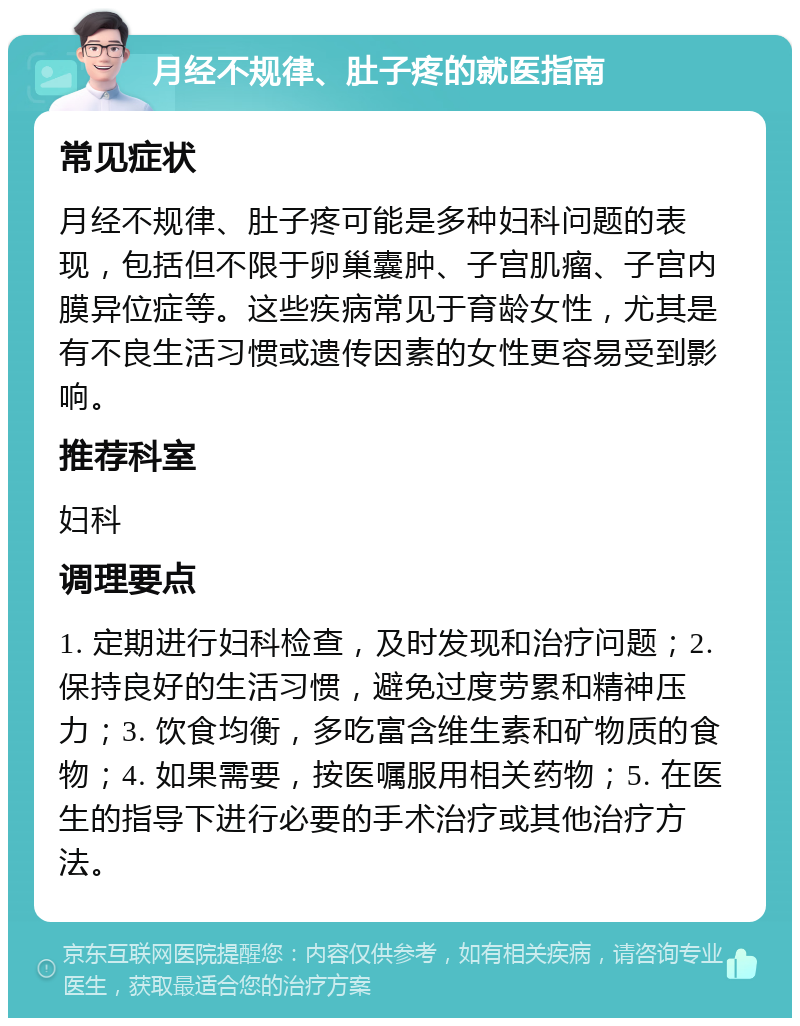 月经不规律、肚子疼的就医指南 常见症状 月经不规律、肚子疼可能是多种妇科问题的表现，包括但不限于卵巢囊肿、子宫肌瘤、子宫内膜异位症等。这些疾病常见于育龄女性，尤其是有不良生活习惯或遗传因素的女性更容易受到影响。 推荐科室 妇科 调理要点 1. 定期进行妇科检查，及时发现和治疗问题；2. 保持良好的生活习惯，避免过度劳累和精神压力；3. 饮食均衡，多吃富含维生素和矿物质的食物；4. 如果需要，按医嘱服用相关药物；5. 在医生的指导下进行必要的手术治疗或其他治疗方法。