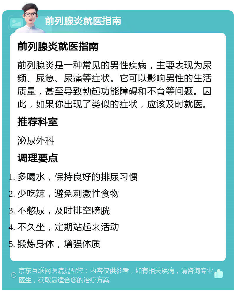 前列腺炎就医指南 前列腺炎就医指南 前列腺炎是一种常见的男性疾病，主要表现为尿频、尿急、尿痛等症状。它可以影响男性的生活质量，甚至导致勃起功能障碍和不育等问题。因此，如果你出现了类似的症状，应该及时就医。 推荐科室 泌尿外科 调理要点 多喝水，保持良好的排尿习惯 少吃辣，避免刺激性食物 不憋尿，及时排空膀胱 不久坐，定期站起来活动 锻炼身体，增强体质