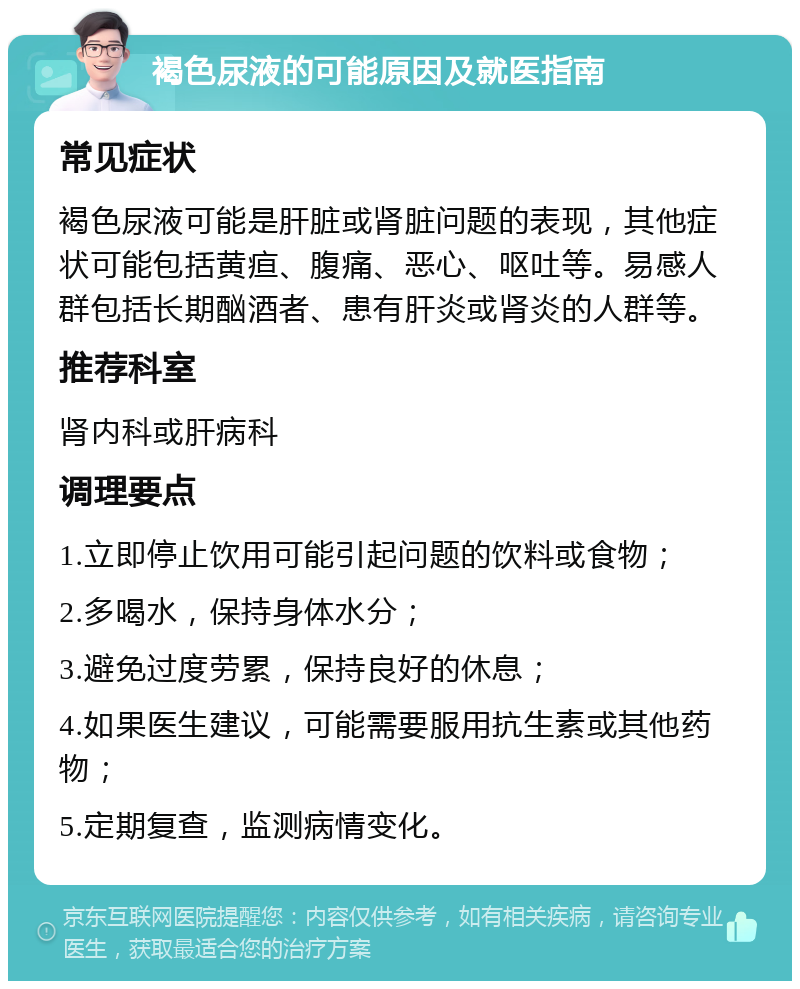 褐色尿液的可能原因及就医指南 常见症状 褐色尿液可能是肝脏或肾脏问题的表现，其他症状可能包括黄疸、腹痛、恶心、呕吐等。易感人群包括长期酗酒者、患有肝炎或肾炎的人群等。 推荐科室 肾内科或肝病科 调理要点 1.立即停止饮用可能引起问题的饮料或食物； 2.多喝水，保持身体水分； 3.避免过度劳累，保持良好的休息； 4.如果医生建议，可能需要服用抗生素或其他药物； 5.定期复查，监测病情变化。