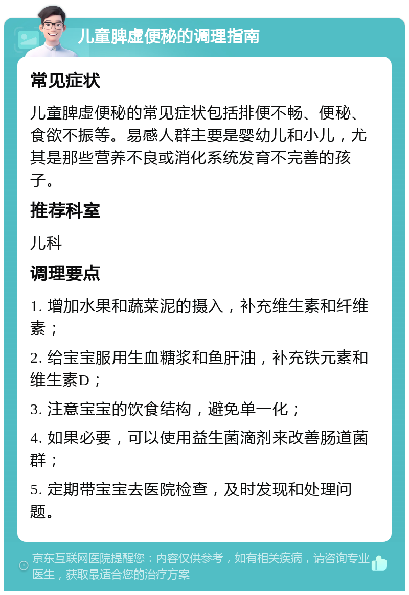 儿童脾虚便秘的调理指南 常见症状 儿童脾虚便秘的常见症状包括排便不畅、便秘、食欲不振等。易感人群主要是婴幼儿和小儿，尤其是那些营养不良或消化系统发育不完善的孩子。 推荐科室 儿科 调理要点 1. 增加水果和蔬菜泥的摄入，补充维生素和纤维素； 2. 给宝宝服用生血糖浆和鱼肝油，补充铁元素和维生素D； 3. 注意宝宝的饮食结构，避免单一化； 4. 如果必要，可以使用益生菌滴剂来改善肠道菌群； 5. 定期带宝宝去医院检查，及时发现和处理问题。