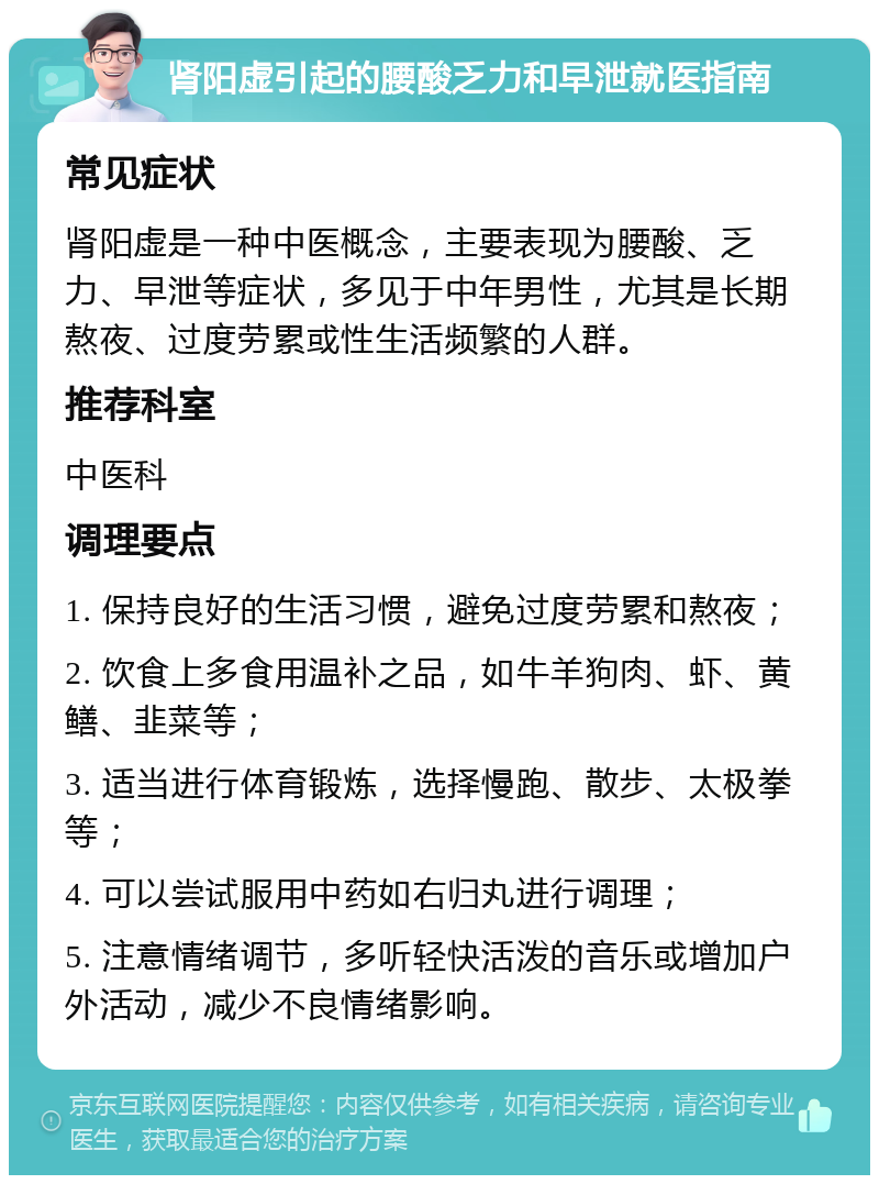 肾阳虚引起的腰酸乏力和早泄就医指南 常见症状 肾阳虚是一种中医概念，主要表现为腰酸、乏力、早泄等症状，多见于中年男性，尤其是长期熬夜、过度劳累或性生活频繁的人群。 推荐科室 中医科 调理要点 1. 保持良好的生活习惯，避免过度劳累和熬夜； 2. 饮食上多食用温补之品，如牛羊狗肉、虾、黄鳝、韭菜等； 3. 适当进行体育锻炼，选择慢跑、散步、太极拳等； 4. 可以尝试服用中药如右归丸进行调理； 5. 注意情绪调节，多听轻快活泼的音乐或增加户外活动，减少不良情绪影响。