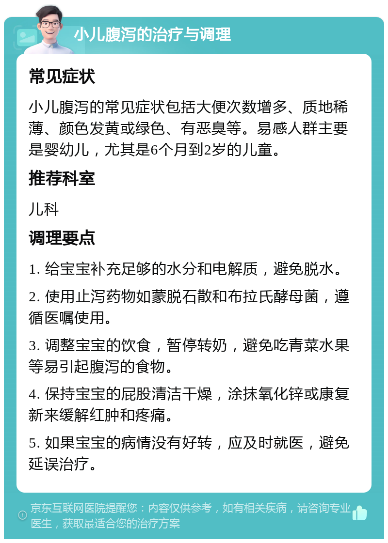 小儿腹泻的治疗与调理 常见症状 小儿腹泻的常见症状包括大便次数增多、质地稀薄、颜色发黄或绿色、有恶臭等。易感人群主要是婴幼儿，尤其是6个月到2岁的儿童。 推荐科室 儿科 调理要点 1. 给宝宝补充足够的水分和电解质，避免脱水。 2. 使用止泻药物如蒙脱石散和布拉氏酵母菌，遵循医嘱使用。 3. 调整宝宝的饮食，暂停转奶，避免吃青菜水果等易引起腹泻的食物。 4. 保持宝宝的屁股清洁干燥，涂抹氧化锌或康复新来缓解红肿和疼痛。 5. 如果宝宝的病情没有好转，应及时就医，避免延误治疗。