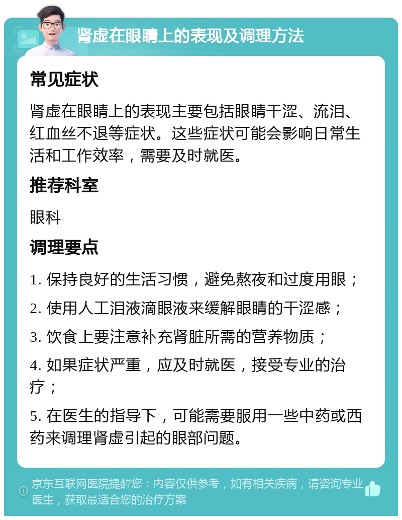 肾虚在眼睛上的表现及调理方法 常见症状 肾虚在眼睛上的表现主要包括眼睛干涩、流泪、红血丝不退等症状。这些症状可能会影响日常生活和工作效率，需要及时就医。 推荐科室 眼科 调理要点 1. 保持良好的生活习惯，避免熬夜和过度用眼； 2. 使用人工泪液滴眼液来缓解眼睛的干涩感； 3. 饮食上要注意补充肾脏所需的营养物质； 4. 如果症状严重，应及时就医，接受专业的治疗； 5. 在医生的指导下，可能需要服用一些中药或西药来调理肾虚引起的眼部问题。