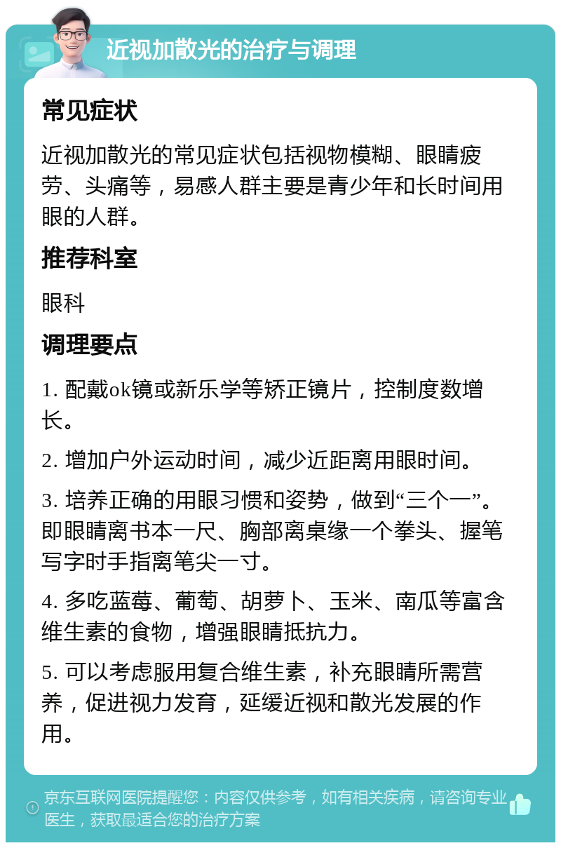 近视加散光的治疗与调理 常见症状 近视加散光的常见症状包括视物模糊、眼睛疲劳、头痛等，易感人群主要是青少年和长时间用眼的人群。 推荐科室 眼科 调理要点 1. 配戴ok镜或新乐学等矫正镜片，控制度数增长。 2. 增加户外运动时间，减少近距离用眼时间。 3. 培养正确的用眼习惯和姿势，做到“三个一”。即眼睛离书本一尺、胸部离桌缘一个拳头、握笔写字时手指离笔尖一寸。 4. 多吃蓝莓、葡萄、胡萝卜、玉米、南瓜等富含维生素的食物，增强眼睛抵抗力。 5. 可以考虑服用复合维生素，补充眼睛所需营养，促进视力发育，延缓近视和散光发展的作用。