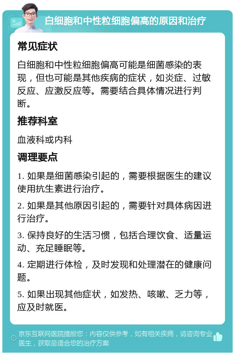 白细胞和中性粒细胞偏高的原因和治疗 常见症状 白细胞和中性粒细胞偏高可能是细菌感染的表现，但也可能是其他疾病的症状，如炎症、过敏反应、应激反应等。需要结合具体情况进行判断。 推荐科室 血液科或内科 调理要点 1. 如果是细菌感染引起的，需要根据医生的建议使用抗生素进行治疗。 2. 如果是其他原因引起的，需要针对具体病因进行治疗。 3. 保持良好的生活习惯，包括合理饮食、适量运动、充足睡眠等。 4. 定期进行体检，及时发现和处理潜在的健康问题。 5. 如果出现其他症状，如发热、咳嗽、乏力等，应及时就医。