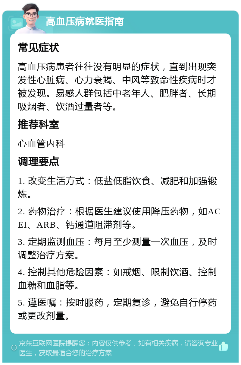 高血压病就医指南 常见症状 高血压病患者往往没有明显的症状，直到出现突发性心脏病、心力衰竭、中风等致命性疾病时才被发现。易感人群包括中老年人、肥胖者、长期吸烟者、饮酒过量者等。 推荐科室 心血管内科 调理要点 1. 改变生活方式：低盐低脂饮食、减肥和加强锻炼。 2. 药物治疗：根据医生建议使用降压药物，如ACEI、ARB、钙通道阻滞剂等。 3. 定期监测血压：每月至少测量一次血压，及时调整治疗方案。 4. 控制其他危险因素：如戒烟、限制饮酒、控制血糖和血脂等。 5. 遵医嘱：按时服药，定期复诊，避免自行停药或更改剂量。