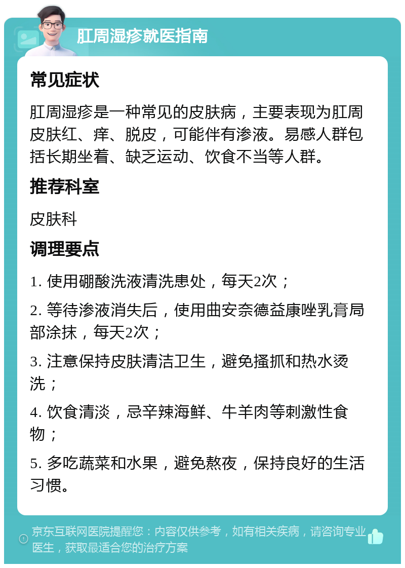 肛周湿疹就医指南 常见症状 肛周湿疹是一种常见的皮肤病，主要表现为肛周皮肤红、痒、脱皮，可能伴有渗液。易感人群包括长期坐着、缺乏运动、饮食不当等人群。 推荐科室 皮肤科 调理要点 1. 使用硼酸洗液清洗患处，每天2次； 2. 等待渗液消失后，使用曲安奈德益康唑乳膏局部涂抹，每天2次； 3. 注意保持皮肤清洁卫生，避免搔抓和热水烫洗； 4. 饮食清淡，忌辛辣海鲜、牛羊肉等刺激性食物； 5. 多吃蔬菜和水果，避免熬夜，保持良好的生活习惯。