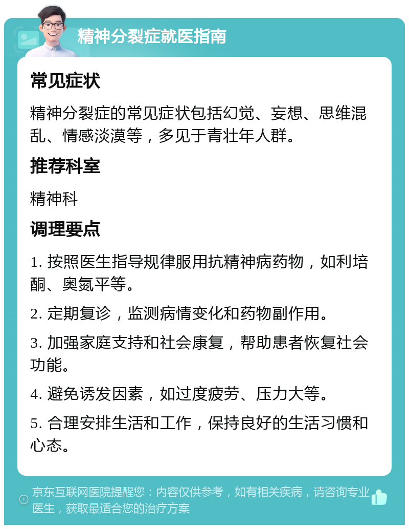 精神分裂症就医指南 常见症状 精神分裂症的常见症状包括幻觉、妄想、思维混乱、情感淡漠等，多见于青壮年人群。 推荐科室 精神科 调理要点 1. 按照医生指导规律服用抗精神病药物，如利培酮、奥氮平等。 2. 定期复诊，监测病情变化和药物副作用。 3. 加强家庭支持和社会康复，帮助患者恢复社会功能。 4. 避免诱发因素，如过度疲劳、压力大等。 5. 合理安排生活和工作，保持良好的生活习惯和心态。