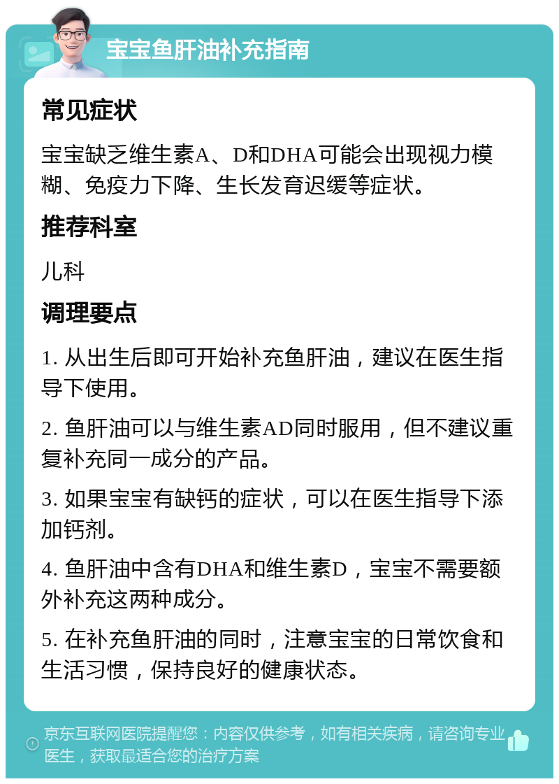 宝宝鱼肝油补充指南 常见症状 宝宝缺乏维生素A、D和DHA可能会出现视力模糊、免疫力下降、生长发育迟缓等症状。 推荐科室 儿科 调理要点 1. 从出生后即可开始补充鱼肝油，建议在医生指导下使用。 2. 鱼肝油可以与维生素AD同时服用，但不建议重复补充同一成分的产品。 3. 如果宝宝有缺钙的症状，可以在医生指导下添加钙剂。 4. 鱼肝油中含有DHA和维生素D，宝宝不需要额外补充这两种成分。 5. 在补充鱼肝油的同时，注意宝宝的日常饮食和生活习惯，保持良好的健康状态。