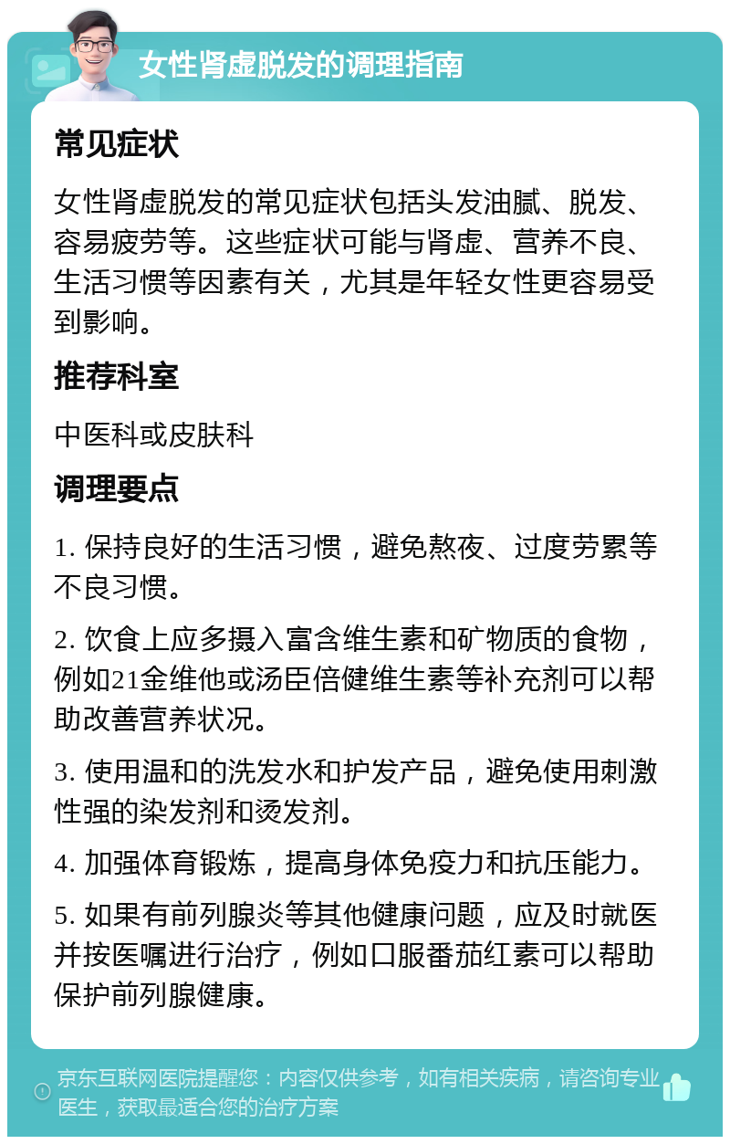 女性肾虚脱发的调理指南 常见症状 女性肾虚脱发的常见症状包括头发油腻、脱发、容易疲劳等。这些症状可能与肾虚、营养不良、生活习惯等因素有关，尤其是年轻女性更容易受到影响。 推荐科室 中医科或皮肤科 调理要点 1. 保持良好的生活习惯，避免熬夜、过度劳累等不良习惯。 2. 饮食上应多摄入富含维生素和矿物质的食物，例如21金维他或汤臣倍健维生素等补充剂可以帮助改善营养状况。 3. 使用温和的洗发水和护发产品，避免使用刺激性强的染发剂和烫发剂。 4. 加强体育锻炼，提高身体免疫力和抗压能力。 5. 如果有前列腺炎等其他健康问题，应及时就医并按医嘱进行治疗，例如口服番茄红素可以帮助保护前列腺健康。