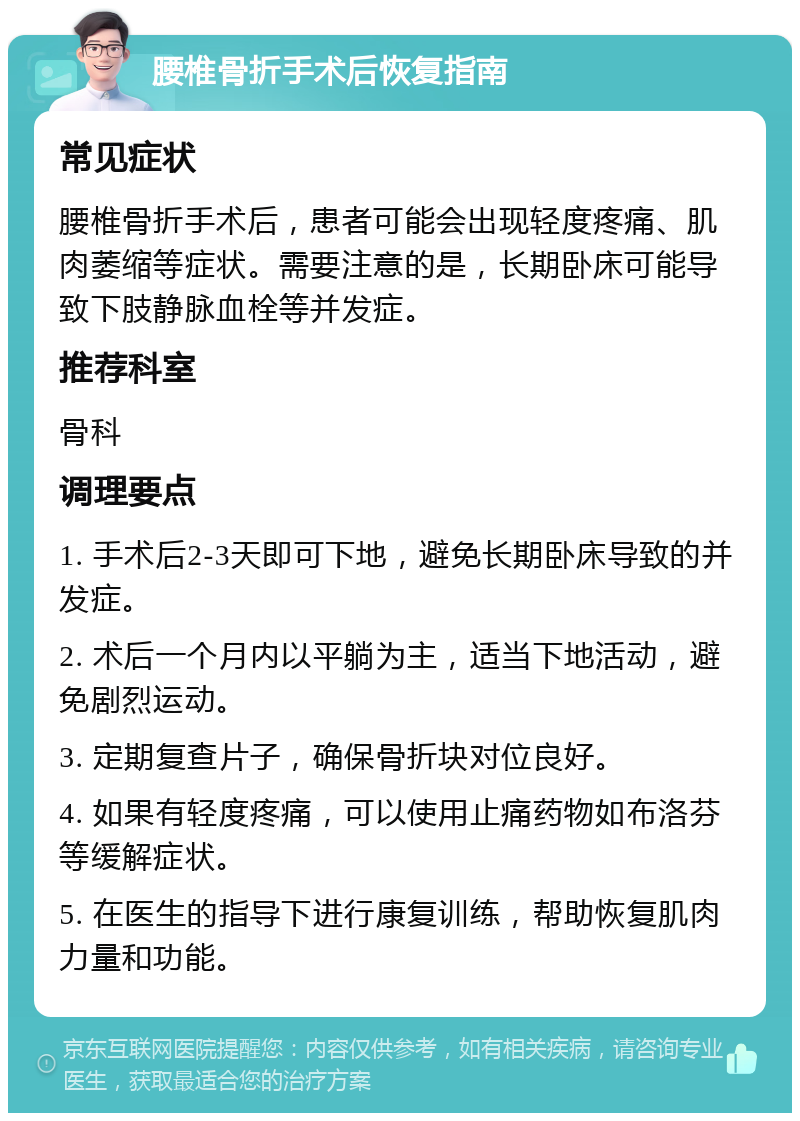 腰椎骨折手术后恢复指南 常见症状 腰椎骨折手术后，患者可能会出现轻度疼痛、肌肉萎缩等症状。需要注意的是，长期卧床可能导致下肢静脉血栓等并发症。 推荐科室 骨科 调理要点 1. 手术后2-3天即可下地，避免长期卧床导致的并发症。 2. 术后一个月内以平躺为主，适当下地活动，避免剧烈运动。 3. 定期复查片子，确保骨折块对位良好。 4. 如果有轻度疼痛，可以使用止痛药物如布洛芬等缓解症状。 5. 在医生的指导下进行康复训练，帮助恢复肌肉力量和功能。