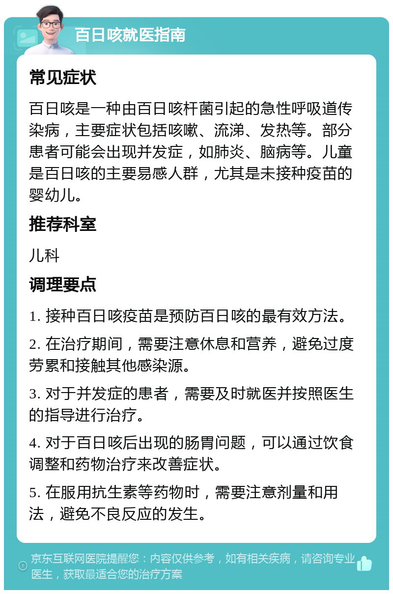 百日咳就医指南 常见症状 百日咳是一种由百日咳杆菌引起的急性呼吸道传染病，主要症状包括咳嗽、流涕、发热等。部分患者可能会出现并发症，如肺炎、脑病等。儿童是百日咳的主要易感人群，尤其是未接种疫苗的婴幼儿。 推荐科室 儿科 调理要点 1. 接种百日咳疫苗是预防百日咳的最有效方法。 2. 在治疗期间，需要注意休息和营养，避免过度劳累和接触其他感染源。 3. 对于并发症的患者，需要及时就医并按照医生的指导进行治疗。 4. 对于百日咳后出现的肠胃问题，可以通过饮食调整和药物治疗来改善症状。 5. 在服用抗生素等药物时，需要注意剂量和用法，避免不良反应的发生。