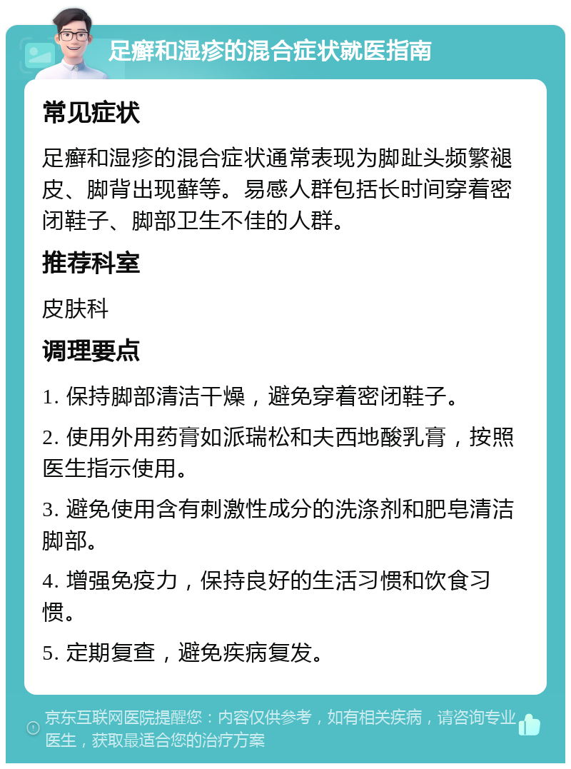 足癣和湿疹的混合症状就医指南 常见症状 足癣和湿疹的混合症状通常表现为脚趾头频繁褪皮、脚背出现藓等。易感人群包括长时间穿着密闭鞋子、脚部卫生不佳的人群。 推荐科室 皮肤科 调理要点 1. 保持脚部清洁干燥，避免穿着密闭鞋子。 2. 使用外用药膏如派瑞松和夫西地酸乳膏，按照医生指示使用。 3. 避免使用含有刺激性成分的洗涤剂和肥皂清洁脚部。 4. 增强免疫力，保持良好的生活习惯和饮食习惯。 5. 定期复查，避免疾病复发。