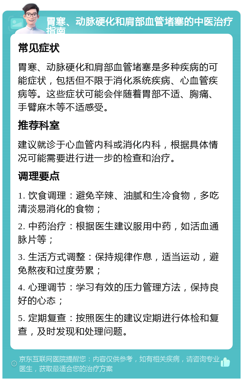 胃寒、动脉硬化和肩部血管堵塞的中医治疗指南 常见症状 胃寒、动脉硬化和肩部血管堵塞是多种疾病的可能症状，包括但不限于消化系统疾病、心血管疾病等。这些症状可能会伴随着胃部不适、胸痛、手臂麻木等不适感受。 推荐科室 建议就诊于心血管内科或消化内科，根据具体情况可能需要进行进一步的检查和治疗。 调理要点 1. 饮食调理：避免辛辣、油腻和生冷食物，多吃清淡易消化的食物； 2. 中药治疗：根据医生建议服用中药，如活血通脉片等； 3. 生活方式调整：保持规律作息，适当运动，避免熬夜和过度劳累； 4. 心理调节：学习有效的压力管理方法，保持良好的心态； 5. 定期复查：按照医生的建议定期进行体检和复查，及时发现和处理问题。