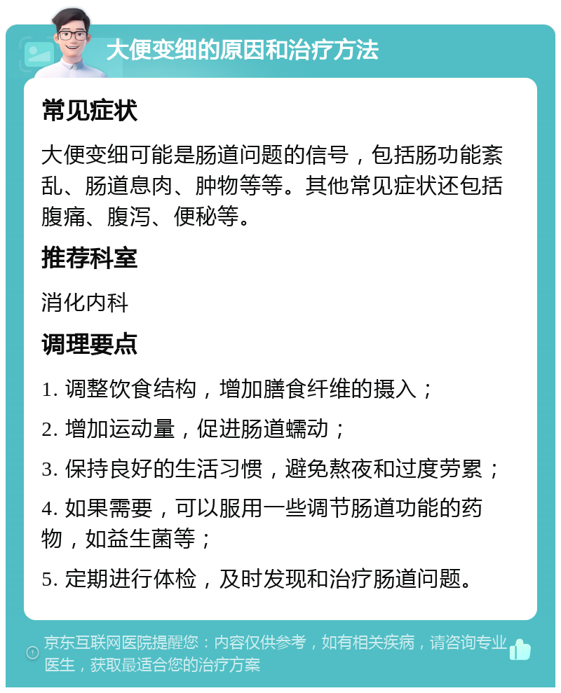 大便变细的原因和治疗方法 常见症状 大便变细可能是肠道问题的信号，包括肠功能紊乱、肠道息肉、肿物等等。其他常见症状还包括腹痛、腹泻、便秘等。 推荐科室 消化内科 调理要点 1. 调整饮食结构，增加膳食纤维的摄入； 2. 增加运动量，促进肠道蠕动； 3. 保持良好的生活习惯，避免熬夜和过度劳累； 4. 如果需要，可以服用一些调节肠道功能的药物，如益生菌等； 5. 定期进行体检，及时发现和治疗肠道问题。