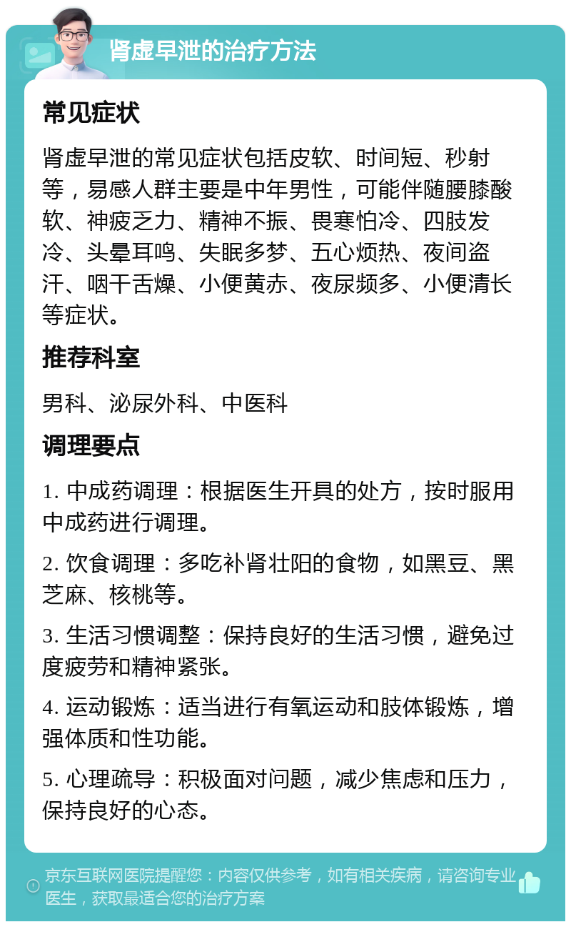 肾虚早泄的治疗方法 常见症状 肾虚早泄的常见症状包括皮软、时间短、秒射等，易感人群主要是中年男性，可能伴随腰膝酸软、神疲乏力、精神不振、畏寒怕冷、四肢发冷、头晕耳鸣、失眠多梦、五心烦热、夜间盗汗、咽干舌燥、小便黄赤、夜尿频多、小便清长等症状。 推荐科室 男科、泌尿外科、中医科 调理要点 1. 中成药调理：根据医生开具的处方，按时服用中成药进行调理。 2. 饮食调理：多吃补肾壮阳的食物，如黑豆、黑芝麻、核桃等。 3. 生活习惯调整：保持良好的生活习惯，避免过度疲劳和精神紧张。 4. 运动锻炼：适当进行有氧运动和肢体锻炼，增强体质和性功能。 5. 心理疏导：积极面对问题，减少焦虑和压力，保持良好的心态。