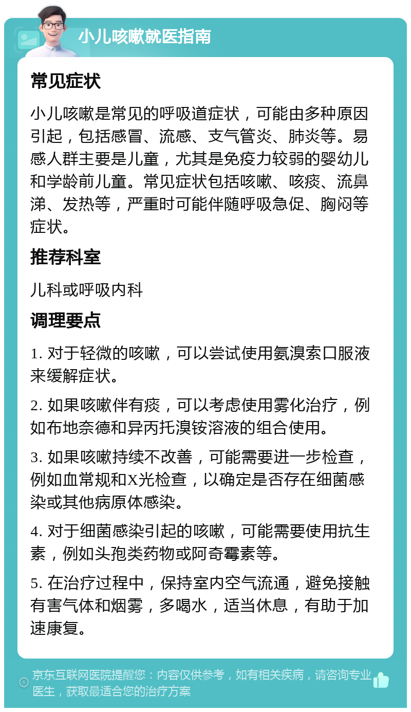 小儿咳嗽就医指南 常见症状 小儿咳嗽是常见的呼吸道症状，可能由多种原因引起，包括感冒、流感、支气管炎、肺炎等。易感人群主要是儿童，尤其是免疫力较弱的婴幼儿和学龄前儿童。常见症状包括咳嗽、咳痰、流鼻涕、发热等，严重时可能伴随呼吸急促、胸闷等症状。 推荐科室 儿科或呼吸内科 调理要点 1. 对于轻微的咳嗽，可以尝试使用氨溴索口服液来缓解症状。 2. 如果咳嗽伴有痰，可以考虑使用雾化治疗，例如布地奈德和异丙托溴铵溶液的组合使用。 3. 如果咳嗽持续不改善，可能需要进一步检查，例如血常规和X光检查，以确定是否存在细菌感染或其他病原体感染。 4. 对于细菌感染引起的咳嗽，可能需要使用抗生素，例如头孢类药物或阿奇霉素等。 5. 在治疗过程中，保持室内空气流通，避免接触有害气体和烟雾，多喝水，适当休息，有助于加速康复。