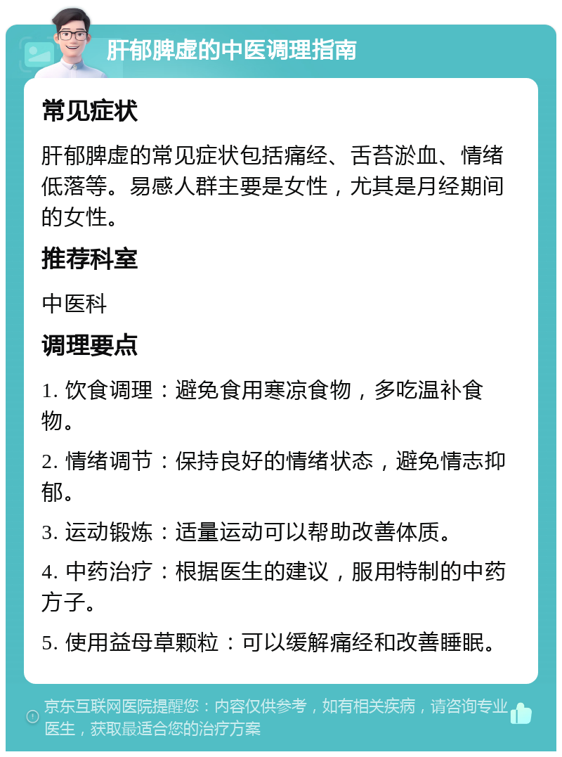 肝郁脾虚的中医调理指南 常见症状 肝郁脾虚的常见症状包括痛经、舌苔淤血、情绪低落等。易感人群主要是女性，尤其是月经期间的女性。 推荐科室 中医科 调理要点 1. 饮食调理：避免食用寒凉食物，多吃温补食物。 2. 情绪调节：保持良好的情绪状态，避免情志抑郁。 3. 运动锻炼：适量运动可以帮助改善体质。 4. 中药治疗：根据医生的建议，服用特制的中药方子。 5. 使用益母草颗粒：可以缓解痛经和改善睡眠。