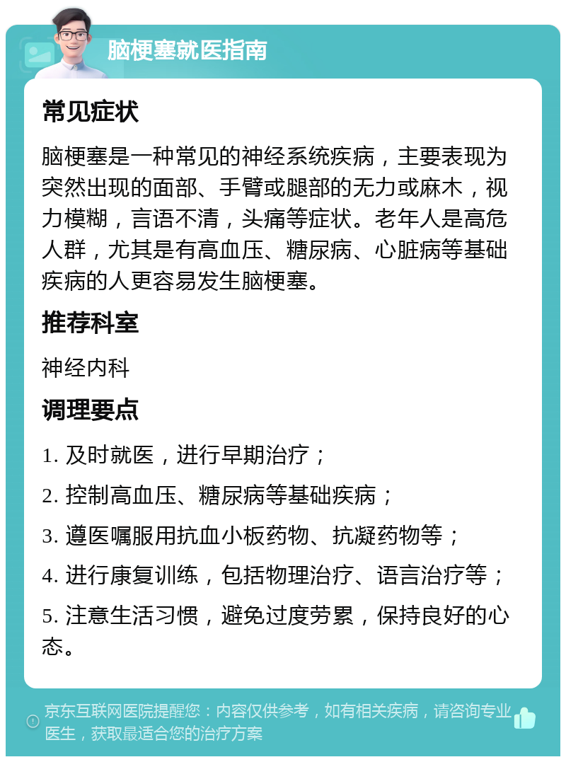 脑梗塞就医指南 常见症状 脑梗塞是一种常见的神经系统疾病，主要表现为突然出现的面部、手臂或腿部的无力或麻木，视力模糊，言语不清，头痛等症状。老年人是高危人群，尤其是有高血压、糖尿病、心脏病等基础疾病的人更容易发生脑梗塞。 推荐科室 神经内科 调理要点 1. 及时就医，进行早期治疗； 2. 控制高血压、糖尿病等基础疾病； 3. 遵医嘱服用抗血小板药物、抗凝药物等； 4. 进行康复训练，包括物理治疗、语言治疗等； 5. 注意生活习惯，避免过度劳累，保持良好的心态。