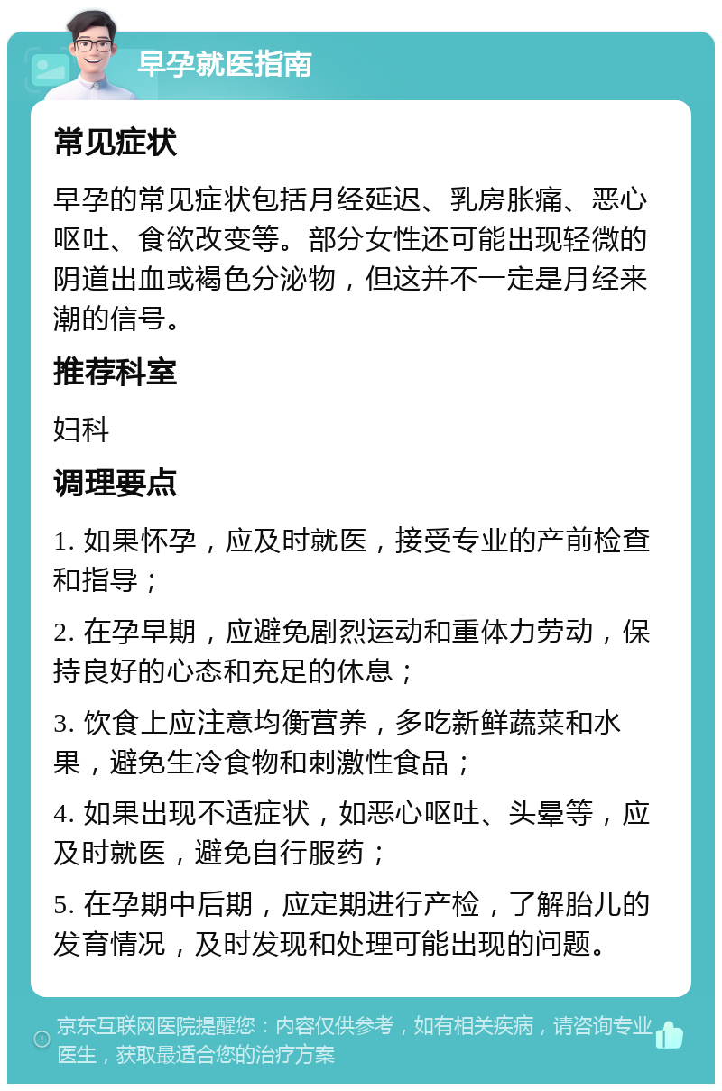 早孕就医指南 常见症状 早孕的常见症状包括月经延迟、乳房胀痛、恶心呕吐、食欲改变等。部分女性还可能出现轻微的阴道出血或褐色分泌物，但这并不一定是月经来潮的信号。 推荐科室 妇科 调理要点 1. 如果怀孕，应及时就医，接受专业的产前检查和指导； 2. 在孕早期，应避免剧烈运动和重体力劳动，保持良好的心态和充足的休息； 3. 饮食上应注意均衡营养，多吃新鲜蔬菜和水果，避免生冷食物和刺激性食品； 4. 如果出现不适症状，如恶心呕吐、头晕等，应及时就医，避免自行服药； 5. 在孕期中后期，应定期进行产检，了解胎儿的发育情况，及时发现和处理可能出现的问题。