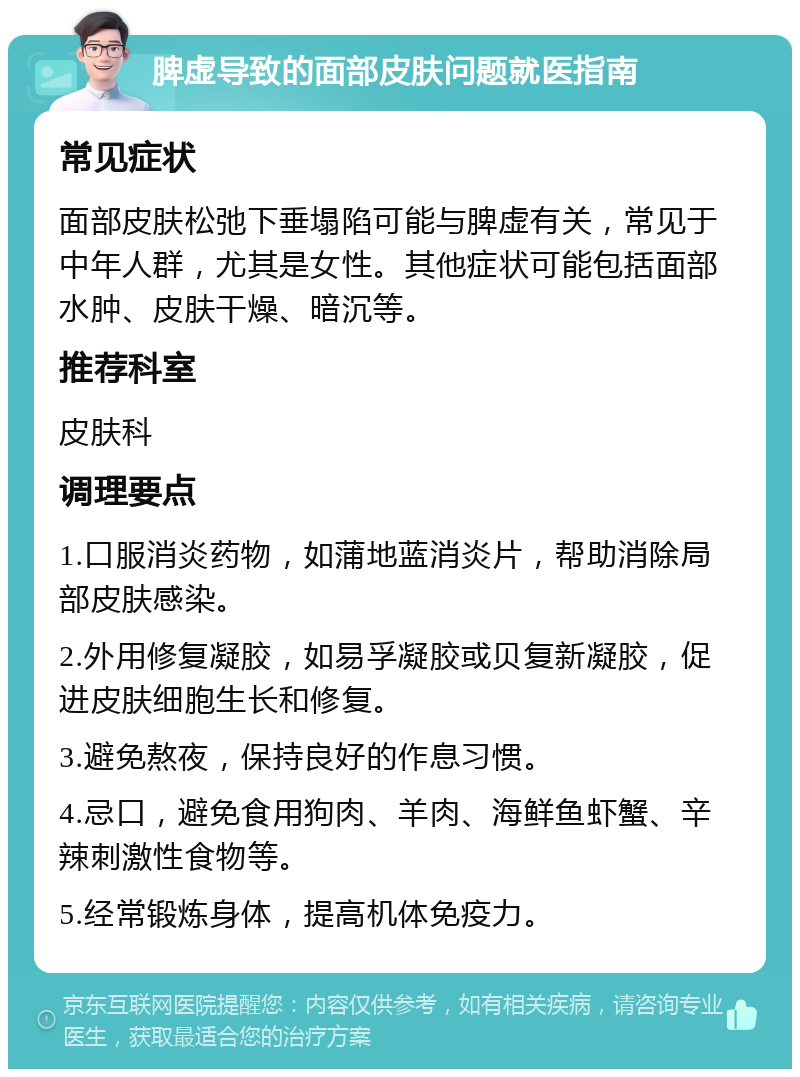 脾虚导致的面部皮肤问题就医指南 常见症状 面部皮肤松弛下垂塌陷可能与脾虚有关，常见于中年人群，尤其是女性。其他症状可能包括面部水肿、皮肤干燥、暗沉等。 推荐科室 皮肤科 调理要点 1.口服消炎药物，如蒲地蓝消炎片，帮助消除局部皮肤感染。 2.外用修复凝胶，如易孚凝胶或贝复新凝胶，促进皮肤细胞生长和修复。 3.避免熬夜，保持良好的作息习惯。 4.忌口，避免食用狗肉、羊肉、海鲜鱼虾蟹、辛辣刺激性食物等。 5.经常锻炼身体，提高机体免疫力。