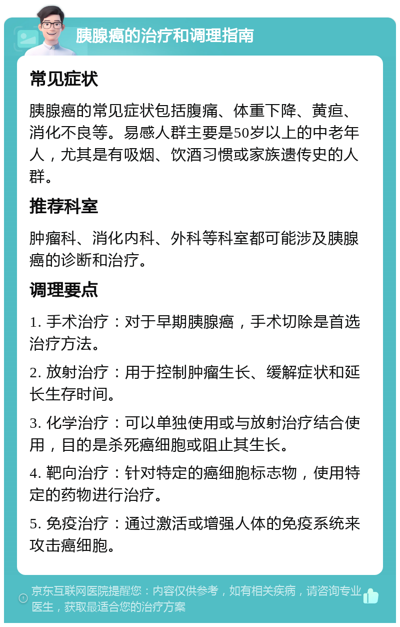 胰腺癌的治疗和调理指南 常见症状 胰腺癌的常见症状包括腹痛、体重下降、黄疸、消化不良等。易感人群主要是50岁以上的中老年人，尤其是有吸烟、饮酒习惯或家族遗传史的人群。 推荐科室 肿瘤科、消化内科、外科等科室都可能涉及胰腺癌的诊断和治疗。 调理要点 1. 手术治疗：对于早期胰腺癌，手术切除是首选治疗方法。 2. 放射治疗：用于控制肿瘤生长、缓解症状和延长生存时间。 3. 化学治疗：可以单独使用或与放射治疗结合使用，目的是杀死癌细胞或阻止其生长。 4. 靶向治疗：针对特定的癌细胞标志物，使用特定的药物进行治疗。 5. 免疫治疗：通过激活或增强人体的免疫系统来攻击癌细胞。