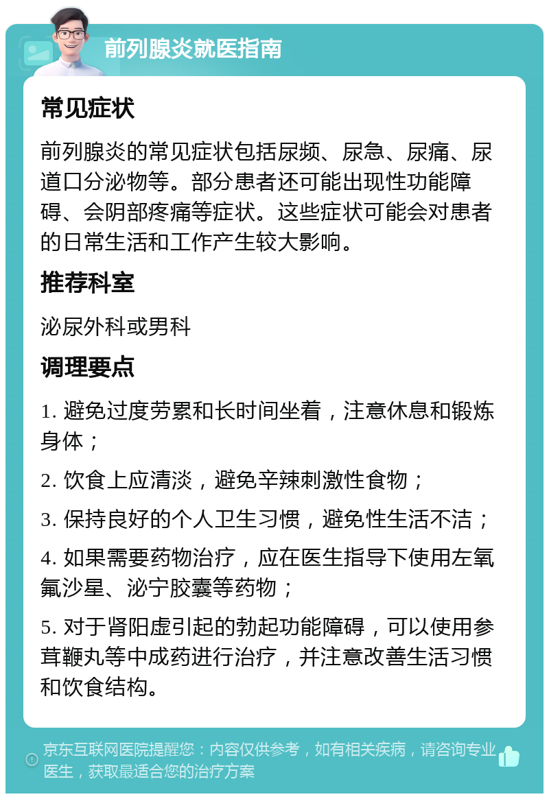 前列腺炎就医指南 常见症状 前列腺炎的常见症状包括尿频、尿急、尿痛、尿道口分泌物等。部分患者还可能出现性功能障碍、会阴部疼痛等症状。这些症状可能会对患者的日常生活和工作产生较大影响。 推荐科室 泌尿外科或男科 调理要点 1. 避免过度劳累和长时间坐着，注意休息和锻炼身体； 2. 饮食上应清淡，避免辛辣刺激性食物； 3. 保持良好的个人卫生习惯，避免性生活不洁； 4. 如果需要药物治疗，应在医生指导下使用左氧氟沙星、泌宁胶囊等药物； 5. 对于肾阳虚引起的勃起功能障碍，可以使用参茸鞭丸等中成药进行治疗，并注意改善生活习惯和饮食结构。