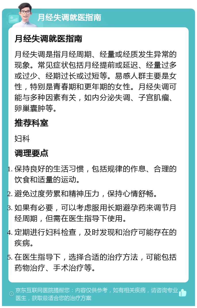 月经失调就医指南 月经失调就医指南 月经失调是指月经周期、经量或经质发生异常的现象。常见症状包括月经提前或延迟、经量过多或过少、经期过长或过短等。易感人群主要是女性，特别是青春期和更年期的女性。月经失调可能与多种因素有关，如内分泌失调、子宫肌瘤、卵巢囊肿等。 推荐科室 妇科 调理要点 保持良好的生活习惯，包括规律的作息、合理的饮食和适量的运动。 避免过度劳累和精神压力，保持心情舒畅。 如果有必要，可以考虑服用长期避孕药来调节月经周期，但需在医生指导下使用。 定期进行妇科检查，及时发现和治疗可能存在的疾病。 在医生指导下，选择合适的治疗方法，可能包括药物治疗、手术治疗等。