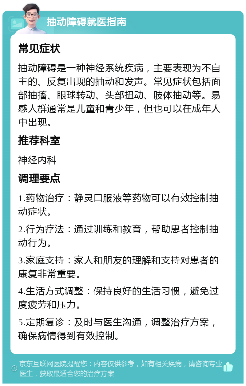 抽动障碍就医指南 常见症状 抽动障碍是一种神经系统疾病，主要表现为不自主的、反复出现的抽动和发声。常见症状包括面部抽搐、眼球转动、头部扭动、肢体抽动等。易感人群通常是儿童和青少年，但也可以在成年人中出现。 推荐科室 神经内科 调理要点 1.药物治疗：静灵口服液等药物可以有效控制抽动症状。 2.行为疗法：通过训练和教育，帮助患者控制抽动行为。 3.家庭支持：家人和朋友的理解和支持对患者的康复非常重要。 4.生活方式调整：保持良好的生活习惯，避免过度疲劳和压力。 5.定期复诊：及时与医生沟通，调整治疗方案，确保病情得到有效控制。