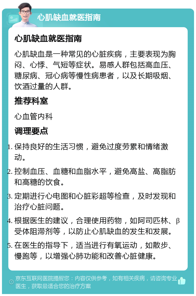 心肌缺血就医指南 心肌缺血就医指南 心肌缺血是一种常见的心脏疾病，主要表现为胸闷、心悸、气短等症状。易感人群包括高血压、糖尿病、冠心病等慢性病患者，以及长期吸烟、饮酒过量的人群。 推荐科室 心血管内科 调理要点 保持良好的生活习惯，避免过度劳累和情绪激动。 控制血压、血糖和血脂水平，避免高盐、高脂肪和高糖的饮食。 定期进行心电图和心脏彩超等检查，及时发现和治疗心脏问题。 根据医生的建议，合理使用药物，如阿司匹林、β受体阻滞剂等，以防止心肌缺血的发生和发展。 在医生的指导下，适当进行有氧运动，如散步、慢跑等，以增强心肺功能和改善心脏健康。