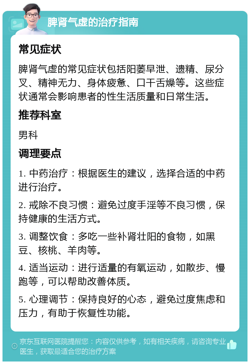 脾肾气虚的治疗指南 常见症状 脾肾气虚的常见症状包括阳萎早泄、遗精、尿分叉、精神无力、身体疲惫、口干舌燥等。这些症状通常会影响患者的性生活质量和日常生活。 推荐科室 男科 调理要点 1. 中药治疗：根据医生的建议，选择合适的中药进行治疗。 2. 戒除不良习惯：避免过度手淫等不良习惯，保持健康的生活方式。 3. 调整饮食：多吃一些补肾壮阳的食物，如黑豆、核桃、羊肉等。 4. 适当运动：进行适量的有氧运动，如散步、慢跑等，可以帮助改善体质。 5. 心理调节：保持良好的心态，避免过度焦虑和压力，有助于恢复性功能。