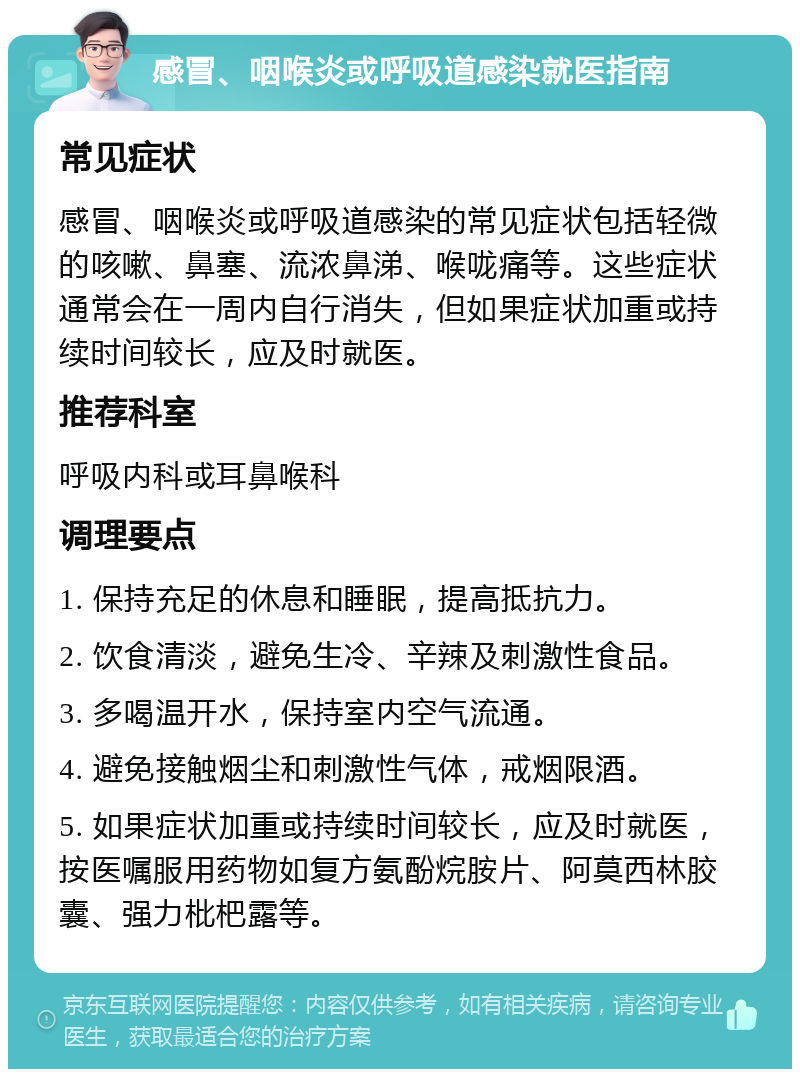 感冒、咽喉炎或呼吸道感染就医指南 常见症状 感冒、咽喉炎或呼吸道感染的常见症状包括轻微的咳嗽、鼻塞、流浓鼻涕、喉咙痛等。这些症状通常会在一周内自行消失，但如果症状加重或持续时间较长，应及时就医。 推荐科室 呼吸内科或耳鼻喉科 调理要点 1. 保持充足的休息和睡眠，提高抵抗力。 2. 饮食清淡，避免生冷、辛辣及刺激性食品。 3. 多喝温开水，保持室内空气流通。 4. 避免接触烟尘和刺激性气体，戒烟限酒。 5. 如果症状加重或持续时间较长，应及时就医，按医嘱服用药物如复方氨酚烷胺片、阿莫西林胶囊、强力枇杷露等。