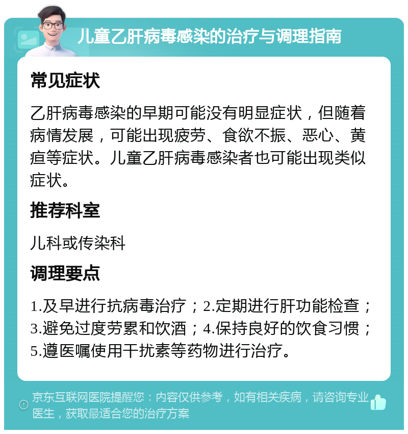 儿童乙肝病毒感染的治疗与调理指南 常见症状 乙肝病毒感染的早期可能没有明显症状，但随着病情发展，可能出现疲劳、食欲不振、恶心、黄疸等症状。儿童乙肝病毒感染者也可能出现类似症状。 推荐科室 儿科或传染科 调理要点 1.及早进行抗病毒治疗；2.定期进行肝功能检查；3.避免过度劳累和饮酒；4.保持良好的饮食习惯；5.遵医嘱使用干扰素等药物进行治疗。