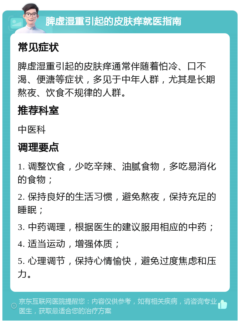 脾虚湿重引起的皮肤痒就医指南 常见症状 脾虚湿重引起的皮肤痒通常伴随着怕冷、口不渴、便溏等症状，多见于中年人群，尤其是长期熬夜、饮食不规律的人群。 推荐科室 中医科 调理要点 1. 调整饮食，少吃辛辣、油腻食物，多吃易消化的食物； 2. 保持良好的生活习惯，避免熬夜，保持充足的睡眠； 3. 中药调理，根据医生的建议服用相应的中药； 4. 适当运动，增强体质； 5. 心理调节，保持心情愉快，避免过度焦虑和压力。