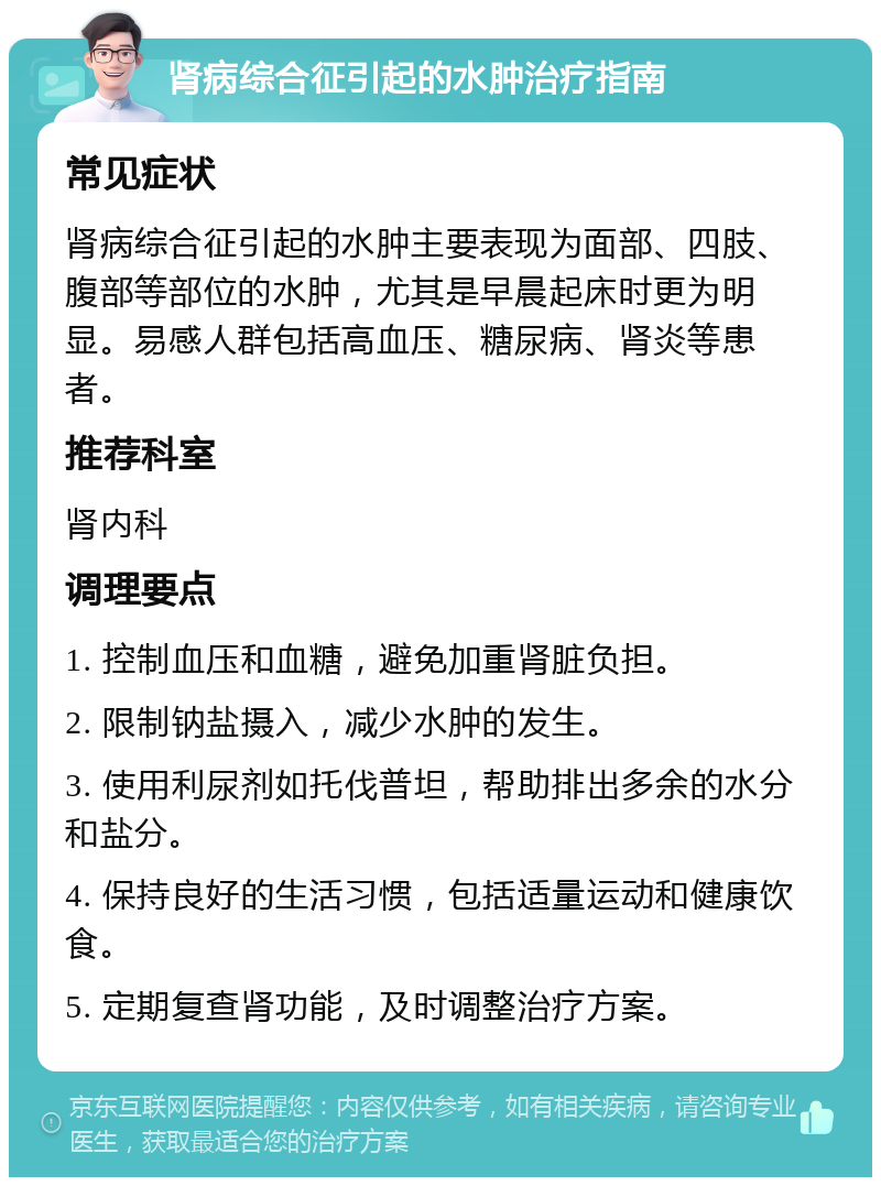 肾病综合征引起的水肿治疗指南 常见症状 肾病综合征引起的水肿主要表现为面部、四肢、腹部等部位的水肿，尤其是早晨起床时更为明显。易感人群包括高血压、糖尿病、肾炎等患者。 推荐科室 肾内科 调理要点 1. 控制血压和血糖，避免加重肾脏负担。 2. 限制钠盐摄入，减少水肿的发生。 3. 使用利尿剂如托伐普坦，帮助排出多余的水分和盐分。 4. 保持良好的生活习惯，包括适量运动和健康饮食。 5. 定期复查肾功能，及时调整治疗方案。