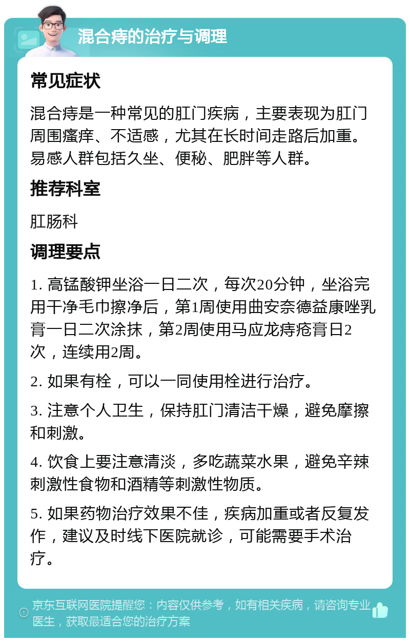 混合痔的治疗与调理 常见症状 混合痔是一种常见的肛门疾病，主要表现为肛门周围瘙痒、不适感，尤其在长时间走路后加重。易感人群包括久坐、便秘、肥胖等人群。 推荐科室 肛肠科 调理要点 1. 高锰酸钾坐浴一日二次，每次20分钟，坐浴完用干净毛巾擦净后，第1周使用曲安奈德益康唑乳膏一日二次涂抹，第2周使用马应龙痔疮膏日2次，连续用2周。 2. 如果有栓，可以一同使用栓进行治疗。 3. 注意个人卫生，保持肛门清洁干燥，避免摩擦和刺激。 4. 饮食上要注意清淡，多吃蔬菜水果，避免辛辣刺激性食物和酒精等刺激性物质。 5. 如果药物治疗效果不佳，疾病加重或者反复发作，建议及时线下医院就诊，可能需要手术治疗。