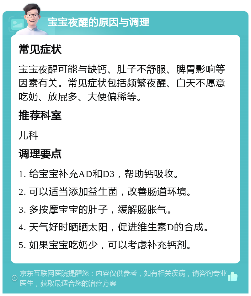 宝宝夜醒的原因与调理 常见症状 宝宝夜醒可能与缺钙、肚子不舒服、脾胃影响等因素有关。常见症状包括频繁夜醒、白天不愿意吃奶、放屁多、大便偏稀等。 推荐科室 儿科 调理要点 1. 给宝宝补充AD和D3，帮助钙吸收。 2. 可以适当添加益生菌，改善肠道环境。 3. 多按摩宝宝的肚子，缓解肠胀气。 4. 天气好时晒晒太阳，促进维生素D的合成。 5. 如果宝宝吃奶少，可以考虑补充钙剂。