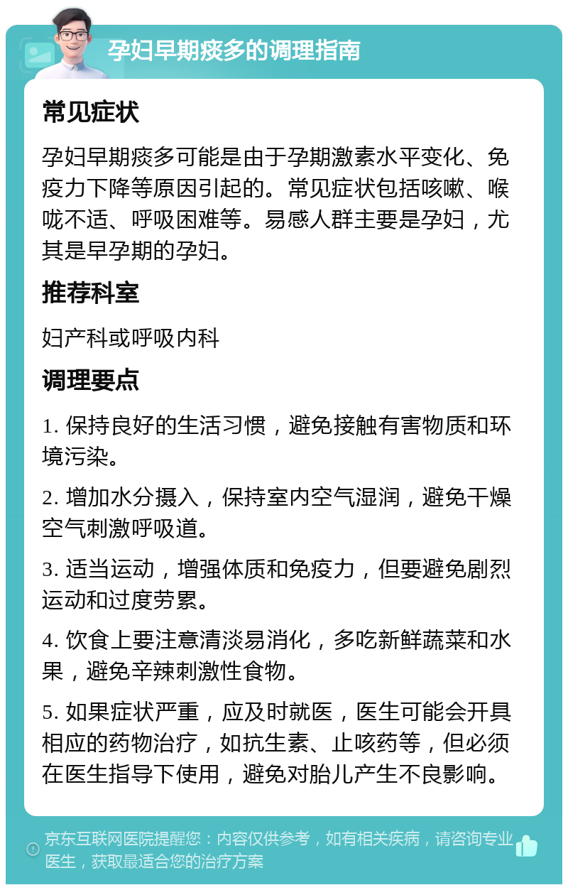 孕妇早期痰多的调理指南 常见症状 孕妇早期痰多可能是由于孕期激素水平变化、免疫力下降等原因引起的。常见症状包括咳嗽、喉咙不适、呼吸困难等。易感人群主要是孕妇，尤其是早孕期的孕妇。 推荐科室 妇产科或呼吸内科 调理要点 1. 保持良好的生活习惯，避免接触有害物质和环境污染。 2. 增加水分摄入，保持室内空气湿润，避免干燥空气刺激呼吸道。 3. 适当运动，增强体质和免疫力，但要避免剧烈运动和过度劳累。 4. 饮食上要注意清淡易消化，多吃新鲜蔬菜和水果，避免辛辣刺激性食物。 5. 如果症状严重，应及时就医，医生可能会开具相应的药物治疗，如抗生素、止咳药等，但必须在医生指导下使用，避免对胎儿产生不良影响。