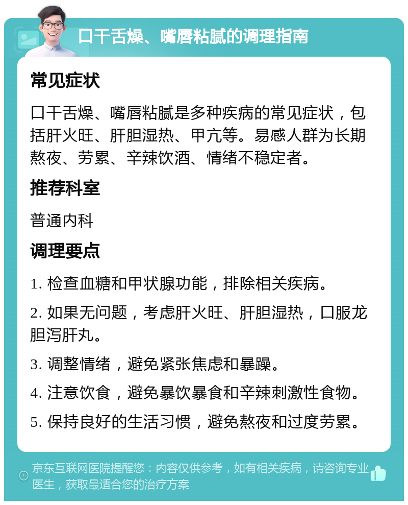 口干舌燥、嘴唇粘腻的调理指南 常见症状 口干舌燥、嘴唇粘腻是多种疾病的常见症状，包括肝火旺、肝胆湿热、甲亢等。易感人群为长期熬夜、劳累、辛辣饮酒、情绪不稳定者。 推荐科室 普通内科 调理要点 1. 检查血糖和甲状腺功能，排除相关疾病。 2. 如果无问题，考虑肝火旺、肝胆湿热，口服龙胆泻肝丸。 3. 调整情绪，避免紧张焦虑和暴躁。 4. 注意饮食，避免暴饮暴食和辛辣刺激性食物。 5. 保持良好的生活习惯，避免熬夜和过度劳累。